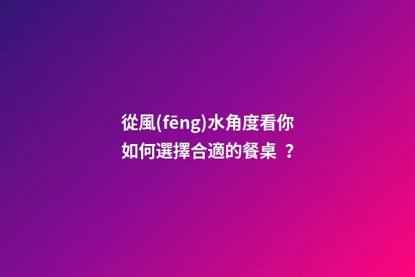 從風(fēng)水角度看你如何選擇合適的餐桌？